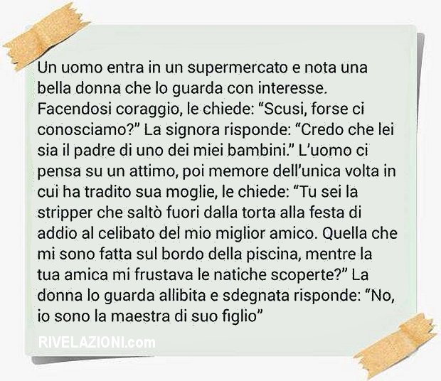 Un uomo entra in un supermercato e nota una bella donna che lo guarda con interesse. Facendosi coraggio, le chiede: Scusi, forse ci conosciamo?
La signora risponde: Credo che lei sia il padre di uno dei miei bambini.
Luomo ci pensa su un attimo, poi memore dellunica volta in cui ha tradito sua moglie, le chiede:
Tu sei la stripper che salt fuori dalla torta alla festa di addio al celibato del mio miglior amico. Quella che mi sono fatta sul bordo della piscina, mentre la tua amica mi frustava le natiche
scoperte?
La donna lo guarda allibita e sdegnata risponde: No, io sono la maestra di suo figlio